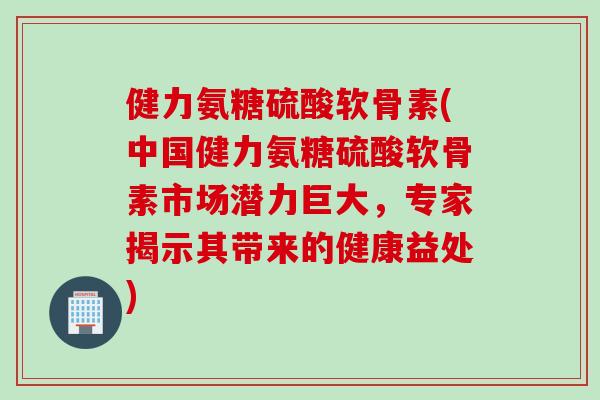 健力氨糖硫酸软骨素(中国健力氨糖硫酸软骨素市场潜力巨大，专家揭示其带来的健康益处)