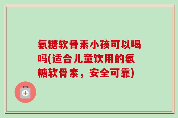 氨糖软骨素小孩可以喝吗(适合儿童饮用的氨糖软骨素，安全可靠)