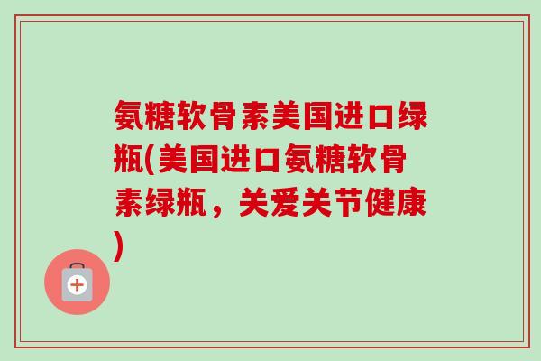 氨糖软骨素美国进口绿瓶(美国进口氨糖软骨素绿瓶，关爱关节健康)
