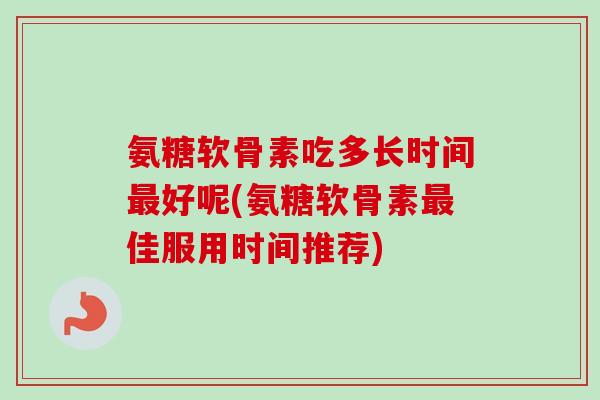氨糖软骨素吃多长时间最好呢(氨糖软骨素最佳服用时间推荐)