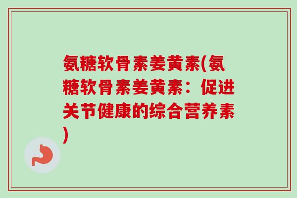 氨糖软骨素姜黄素(氨糖软骨素姜黄素：促进关节健康的综合营养素)