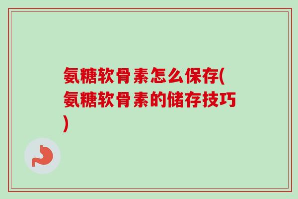氨糖软骨素怎么保存(氨糖软骨素的储存技巧)