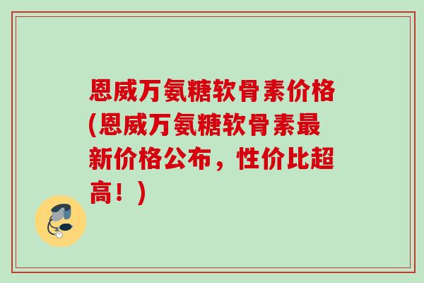 恩威万氨糖软骨素价格(恩威万氨糖软骨素最新价格公布，性价比超高！)