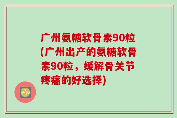 广州氨糖软骨素90粒(广州出产的氨糖软骨素90粒，缓解骨关节疼痛的好选择)