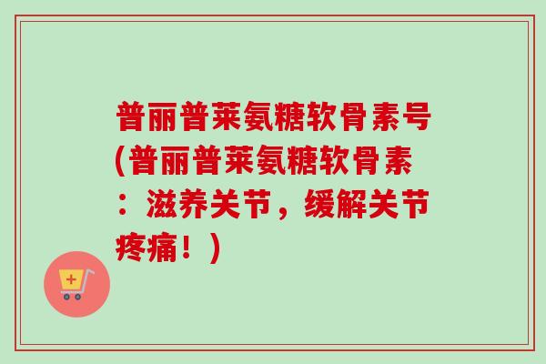 普丽普莱氨糖软骨素号(普丽普莱氨糖软骨素：滋养关节，缓解关节疼痛！)