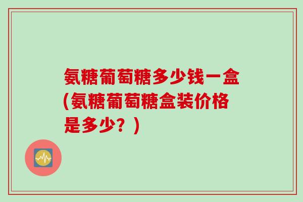 氨糖葡萄糖多少钱一盒(氨糖葡萄糖盒装价格是多少？)