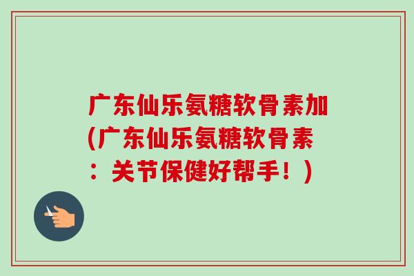 广东仙乐氨糖软骨素加(广东仙乐氨糖软骨素：关节保健好帮手！)