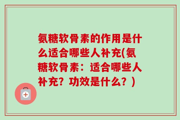 氨糖软骨素的作用是什么适合哪些人补充(氨糖软骨素：适合哪些人补充？功效是什么？)