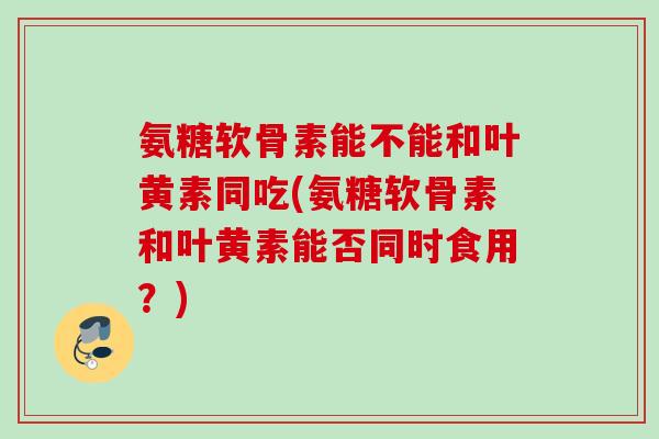 氨糖软骨素能不能和叶黄素同吃(氨糖软骨素和叶黄素能否同时食用？)
