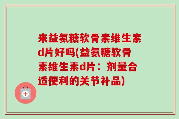 来益氨糖软骨素维生素d片好吗(益氨糖软骨素维生素d片：剂量合适便利的关节补品)