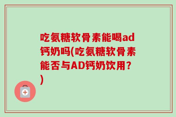 吃氨糖软骨素能喝ad钙奶吗(吃氨糖软骨素能否与AD钙奶饮用？)