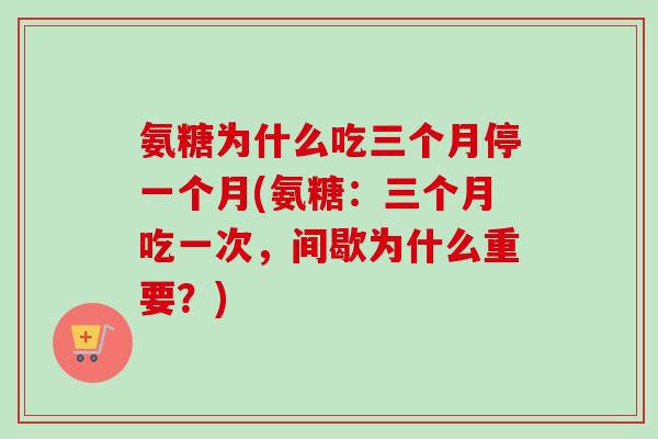 氨糖为什么吃三个月停一个月(氨糖：三个月吃一次，间歇为什么重要？)