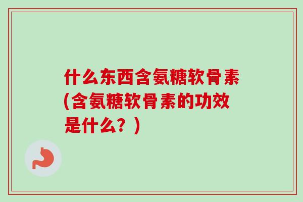 什么东西含氨糖软骨素(含氨糖软骨素的功效是什么？)