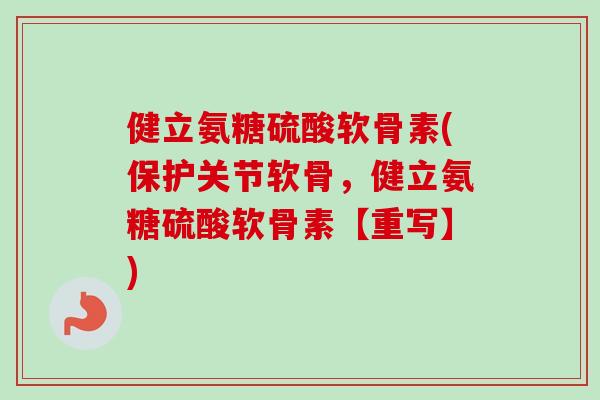 健立氨糖硫酸软骨素(保护关节软骨，健立氨糖硫酸软骨素【重写】)