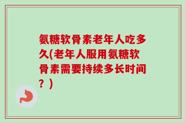 氨糖软骨素老年人吃多久(老年人服用氨糖软骨素需要持续多长时间？)
