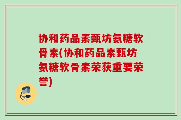 协和药品素甄坊氨糖软骨素(协和药品素甄坊氨糖软骨素荣获重要荣誉)