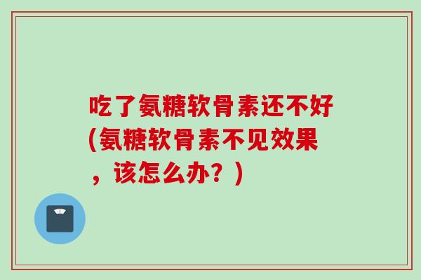 吃了氨糖软骨素还不好(氨糖软骨素不见效果，该怎么办？)