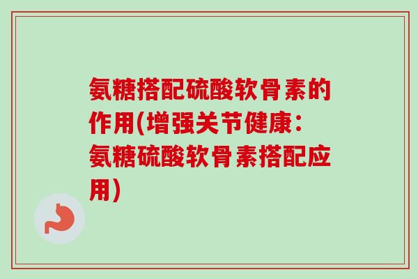 氨糖搭配硫酸软骨素的作用(增强关节健康：氨糖硫酸软骨素搭配应用)
