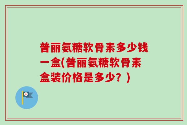 普丽氨糖软骨素多少钱一盒(普丽氨糖软骨素盒装价格是多少？)