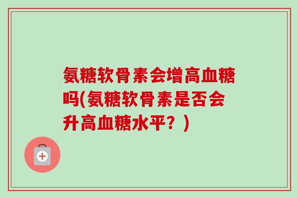 氨糖软骨素会增高血糖吗(氨糖软骨素是否会升高血糖水平？)