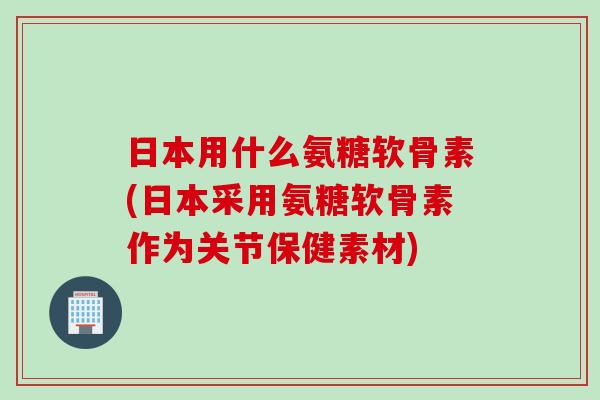 日本用什么氨糖软骨素(日本采用氨糖软骨素作为关节保健素材)