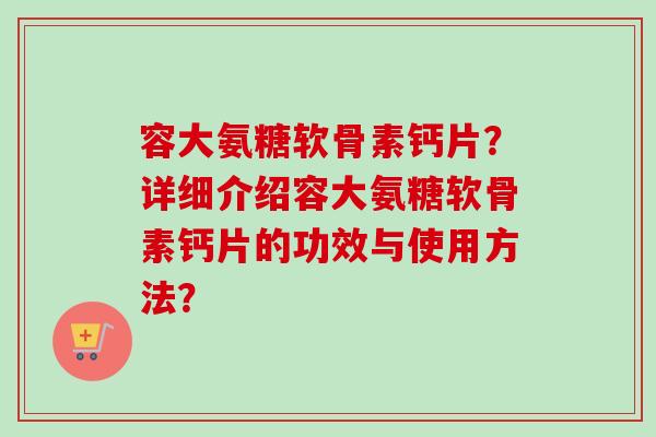 容大氨糖软骨素钙片？详细介绍容大氨糖软骨素钙片的功效与使用方法？
