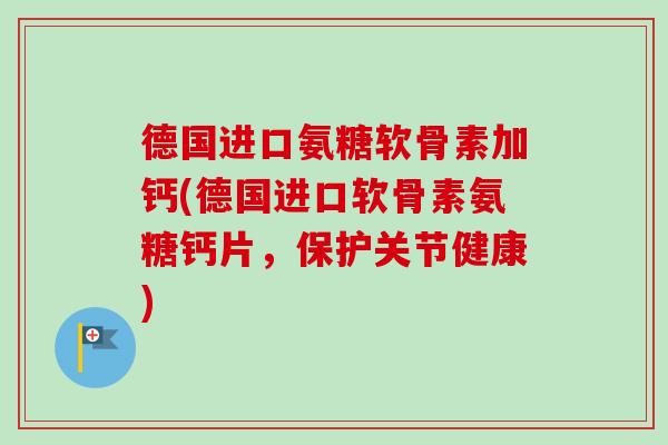 德国进口氨糖软骨素加钙(德国进口软骨素氨糖钙片，保护关节健康)