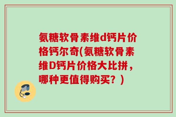氨糖软骨素维d钙片价格钙尔奇(氨糖软骨素维D钙片价格大比拼，哪种更值得购买？)