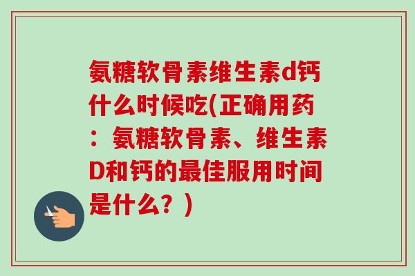 氨糖软骨素维生素d钙什么时候吃(正确用药：氨糖软骨素、维生素D和钙的最佳服用时间是什么？)