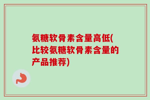 氨糖软骨素含量高低(比较氨糖软骨素含量的产品推荐)