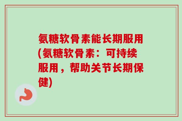 氨糖软骨素能长期服用(氨糖软骨素：可持续服用，帮助关节长期保健)