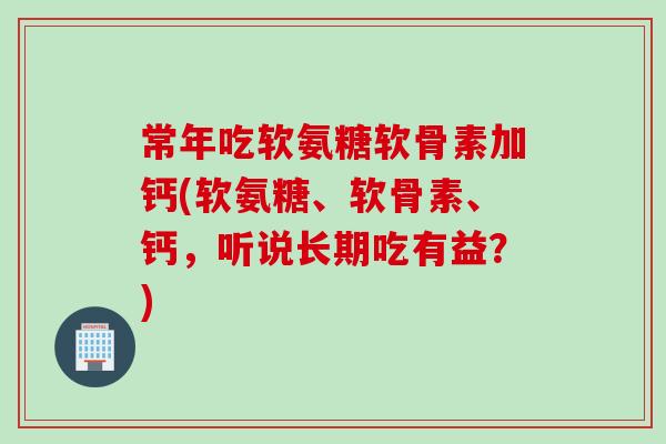 常年吃软氨糖软骨素加钙(软氨糖、软骨素、钙，听说长期吃有益？)