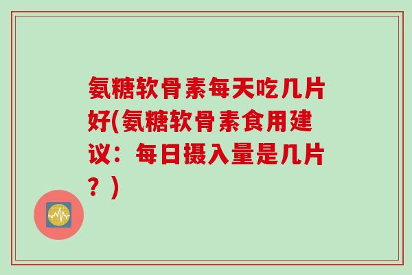 氨糖软骨素每天吃几片好(氨糖软骨素食用建议：每日摄入量是几片？)