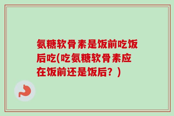 氨糖软骨素是饭前吃饭后吃(吃氨糖软骨素应在饭前还是饭后？)