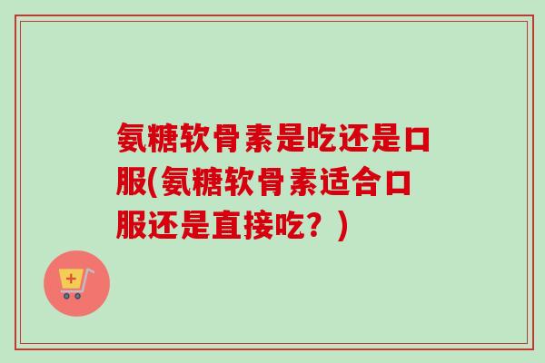 氨糖软骨素是吃还是口服(氨糖软骨素适合口服还是直接吃？)