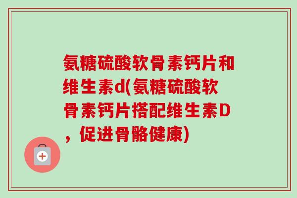 氨糖硫酸软骨素钙片和维生素d(氨糖硫酸软骨素钙片搭配维生素D，促进骨骼健康)