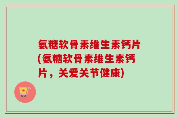 氨糖软骨素维生素钙片(氨糖软骨素维生素钙片，关爱关节健康)
