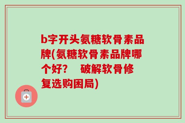 b字开头氨糖软骨素品牌(氨糖软骨素品牌哪个好？  破解软骨修复选购困局)