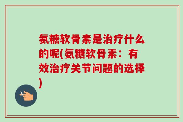 氨糖软骨素是治疗什么的呢(氨糖软骨素：有效治疗关节问题的选择)