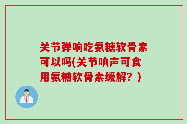 关节弹响吃氨糖软骨素可以吗(关节响声可食用氨糖软骨素缓解？)