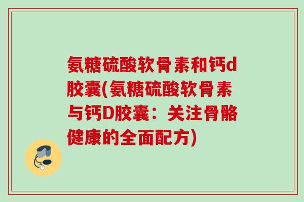 氨糖硫酸软骨素和钙d胶囊(氨糖硫酸软骨素与钙D胶囊：关注骨骼健康的全面配方)