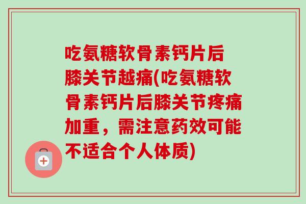 吃氨糖软骨素钙片后 膝关节越痛(吃氨糖软骨素钙片后膝关节疼痛加重，需注意药效可能不适合个人体质)
