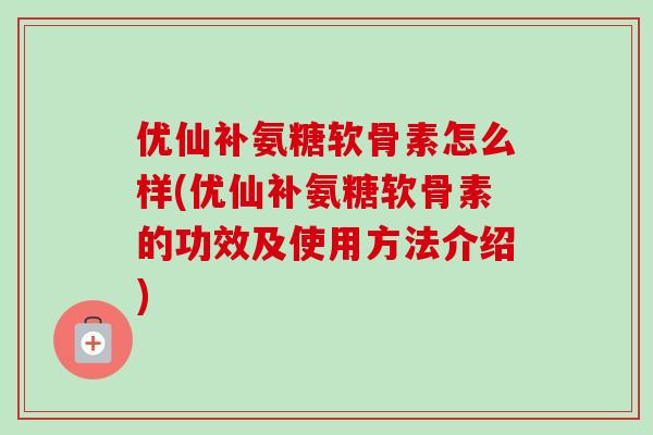 优仙补氨糖软骨素怎么样(优仙补氨糖软骨素的功效及使用方法介绍)