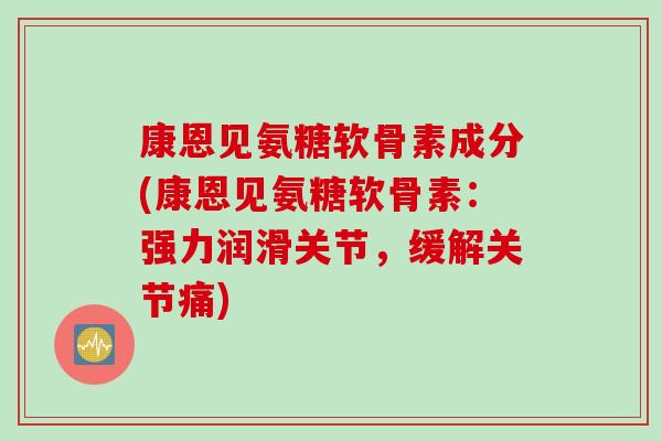 康恩见氨糖软骨素成分(康恩见氨糖软骨素：强力润滑关节，缓解关节痛)