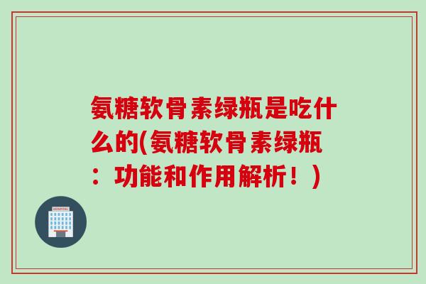 氨糖软骨素绿瓶是吃什么的(氨糖软骨素绿瓶：功能和作用解析！)