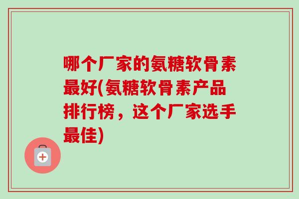 哪个厂家的氨糖软骨素最好(氨糖软骨素产品排行榜，这个厂家选手最佳)