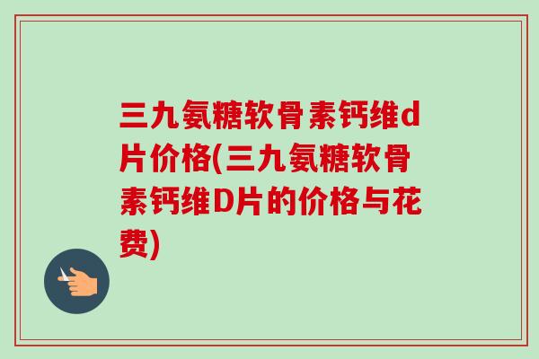三九氨糖软骨素钙维d片价格(三九氨糖软骨素钙维D片的价格与花费)