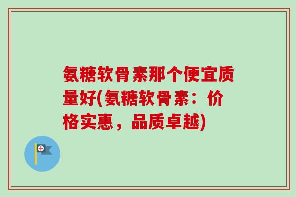 氨糖软骨素那个便宜质量好(氨糖软骨素：价格实惠，品质卓越)