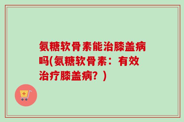氨糖软骨素能膝盖吗(氨糖软骨素:有效膝盖?) 氨糖软骨素能膝盖吗(氨糖软骨素:有效膝盖?)