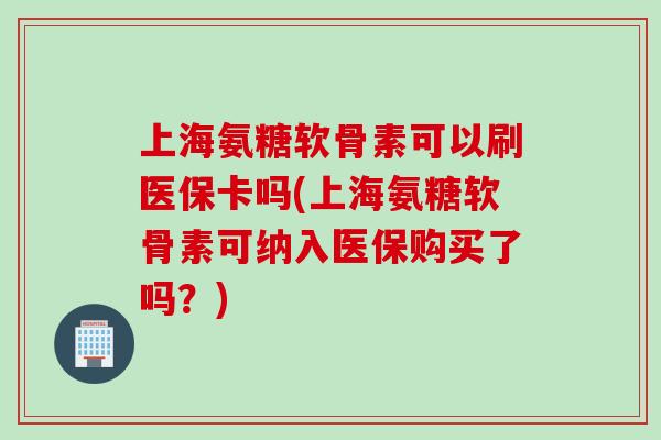 上海氨糖软骨素可以刷医保卡吗(上海氨糖软骨素可纳入医保购买了吗？)